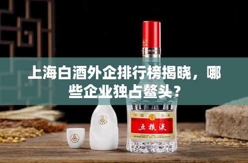 上海白酒外企排行榜揭曉，哪些企業(yè)獨(dú)占鰲頭？