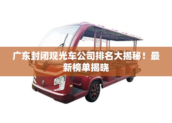 廣東封閉觀光車(chē)公司排名大揭秘！最新榜單揭曉